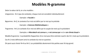 Modèles N-gramme
22
Selon la valeur de N, on a les modèles :
Unigramme : N=1 (pas de contexte), chaque mot est considéré individuellement
Exemple: « Faculté »
Bigramme : N=2, le contexte d’un mot est défini par le mot qui le précède
Exemple: « Sciences Mathématiques »
Trigramme : N=3, le contexte d’un mot est défini par le couple de mots qui le précèdent
Exemples: « Marrakech est connue », « est connue par » et « son climat chaud »
Modèle N-gramme : la probabilité d’apparition d’un mot peut être estimée à partir des N-1 mots qui le précèdent.
Ces N-1 mots définissent ainsi le contexte du mot en question.
On peut aussi choisir N=4 ou N=5. Les probabilités deviennent très petites avec N trop grand.
J. DABOUNOU - FST DE SETTAT
 
