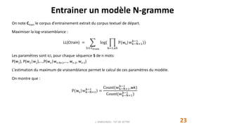Entrainer un modèle N-gramme
23
On note Ctrain le corpus d'entrainement extrait du corpus textuel de départ.
Maximiser la log-vraisemblance :
LL(Ctrain) =
SCtrain
log(
k=1,nS
P(wk|wk−N+1
k−1
))
Les paramètres sont ici, pour chaque séquence S de n mots:
P(w1), P(w2|w1),…,P(wn|wn-N+1,…, wn-2, wn-1)
L'estimation du maximum de vraisemblance permet le calcul de ces paramètres du modèle.
On montre que :
P(wk|wk−N+1
k−1
) =
Count(wk−N+1
k−1
,wk)
Count(wk−N+1
k−1
)
J. DABOUNOU - FST DE SETTAT
 