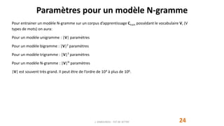 Paramètres pour un modèle N-gramme
24
Pour entrainer un modèle N-gramme sur un corpus d’apprentissage Ctrain possédant le vocabulaire V, (V
types de mots) on aura:
Pour un modèle unigramme : |V| paramètres
Pour un modèle bigramme : |V|2
paramètres
Pour un modèle trigramme : |V|3
paramètres
Pour un modèle N-gramme : |V|N
paramètres
|V| est souvent très grand. Il peut être de l’ordre de 104 à plus de 106.
J. DABOUNOU - FST DE SETTAT
 