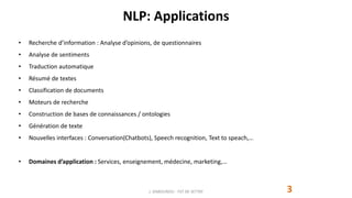 NLP: Applications
3
• Recherche d’information : Analyse d’opinions, de questionnaires
• Analyse de sentiments
• Traduction automatique
• Résumé de textes
• Classification de documents
• Moteurs de recherche
• Construction de bases de connaissances / ontologies
• Génération de texte
• Nouvelles interfaces : Conversation(Chatbots), Speech recognition, Text to speach,…
• Domaines d’application : Services, enseignement, médecine, marketing,…
J. DABOUNOU - FST DE SETTAT
 