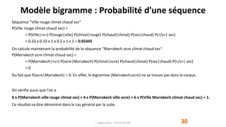 Modèle bigramme : Probabilité d'une séquence
30J. DABOUNOU - FST DE SETTAT
Séquence "Ville rouge climat chaud sec"
P(Ville rouge climat chaud sec) =
= P(Ville|<s>) P(rouge|ville) P(climat|rouge) P(chaud|climat) P(sec|chaud) P(</s>| sec)
= 0.33 x 0.33 x 1 x 0.5 x 1 x 1 = 0.05445
On calcule maintenant la probabilité de la séquence "Marrakech ocre climat chaud sec"
P(Marrakech ocre climat chaud sec) =
= P(Marrakech|<s>) P(ocre|Marrakech) P(climat|ocre) P(chaud|climat) P(sec|chaud) P(</s>| sec)
= 0
Du fait que P(ocre|Marrakech) = 0. En effet, le bigramme (Marrakech,ocre) ne se trouve pas dans le corpus.
On vérifie aussi que l'on a
6 x P(Marrakech ville rouge climat sec) + 4 x P(Marrakech ville ocre) + 6 x P(Ville Marrakech climat chaud sec) = 1.
Ce résultat va être démontré dans le cas général par la suite.
 