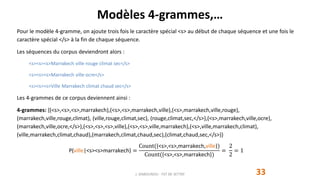 Modèles 4-grammes,…
33J. DABOUNOU - FST DE SETTAT
Pour le modèle 4-gramme, on ajoute trois fois le caractère spécial <s> au début de chaque séquence et une fois le
caractère spécial </s> à la fin de chaque séquence.
Les séquences du corpus deviendront alors :
<s><s><s>Marrakech ville rouge climat sec</s>
<s><s><s>Marrakech ville ocre</s>
<s><s><s>Ville Marrakech climat chaud sec</s>
Les 4-grammes de ce corpus deviennent ainsi :
4-grammes: {(<s>,<s>,<s>,marrakech),(<s>,<s>,marrakech,ville),(<s>,marrakech,ville,rouge),
(marrakech,ville,rouge,climat), (ville,rouge,climat,sec), (rouge,climat,sec,</s>),(<s>,marrakech,ville,ocre),
(marrakech,ville,ocre,</s>),(<s>,<s>,<s>,ville),(<s>,<s>,ville,marrakech),(<s>,ville,marrakech,climat),
(ville,marrakech,climat,chaud),(marrakech,climat,chaud,sec),(climat,chaud,sec,</s>)}
P(ville|<s><s>marrakech) =
Count((<s>,<s>,marrakech,ville))
Count((<s>,<s>,marrakech))
=
2
2
= 1
 