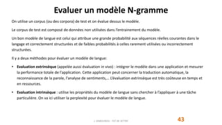 Evaluer un modèle N-gramme
43
On utilise un corpus (ou des corpora) de test et on évalue dessus le modèle.
Le corpus de test est composé de données non utilisées dans l’entrainement du modèle.
Un bon modèle de langue est celui qui attribue une grande probabilité aux séquences réelles courantes dans le
langage et correctement structurées et de faibles probabilités à celles rarement utilisées ou incorrectement
structurées.
Il y a deux méthodes pour évaluer un modèle de langue:
• Evaluation extrinsèque (appelée aussi évaluation in vivo) : intégrer le modèle dans une application et mesurer
la performance totale de l'application. Cette application peut concerner la traduction automatique, la
reconnaissance de la parole, l'analyse de sentiments,… L’évaluation extrinsèque est très coûteuse en temps et
en ressources.
• Evaluation intrinsèque : utilise les propriétés du modèle de langue sans chercher à l’appliquer à une tâche
particulière. On va ici utiliser la perplexité pour évaluer le modèle de langue.
J. DABOUNOU - FST DE SETTAT
 