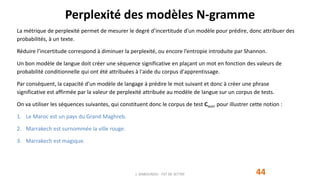 Perplexité des modèles N-gramme
44
La métrique de perplexité permet de mesurer le degré d’incertitude d’un modèle pour prédire, donc attribuer des
probabilités, à un texte.
Réduire l’incertitude correspond à diminuer la perplexité, ou encore l’entropie introduite par Shannon.
Un bon modèle de langue doit créer une séquence significative en plaçant un mot en fonction des valeurs de
probabilité conditionnelle qui ont été attribuées à l'aide du corpus d'apprentissage.
Par conséquent, la capacité d'un modèle de langage à prédire le mot suivant et donc à créer une phrase
significative est affirmée par la valeur de perplexité attribuée au modèle de langue sur un corpus de tests.
On va utiliser les séquences suivantes, qui constituent donc le corpus de test Ctest, pour illustrer cette notion :
1. Le Maroc est un pays du Grand Maghreb.
2. Marrakech est surnommée la ville rouge.
3. Marrakech est magique.
J. DABOUNOU - FST DE SETTAT
 