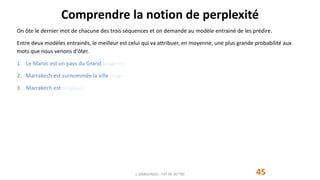 Comprendre la notion de perplexité
45
On ôte le dernier mot de chacune des trois séquences et on demande au modèle entrainé de les prédire.
Entre deux modèles entrainés, le meilleur est celui qui va attribuer, en moyenne, une plus grande probabilité aux
mots que nous venons d'ôter.
1. Le Maroc est un pays du Grand Maghreb.
2. Marrakech est surnommée la ville rouge.
3. Marrakech est magique.
J. DABOUNOU - FST DE SETTAT
 