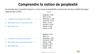 Maghreb : 0.125
Atlas : 0.125
Atlantique : 0.125
Continent : 0.125
Sahara : 0.125
Occident : 0.125
Monde : 0.125
empire : 0.125
Maghreb : 0.65
Atlas : 0.1
Atlantique : 0.08
Continent : 0.05
Sahara : 0.04
Occident : 0.04
Monde : 0.03
empire : 0.01
P(𝐰 𝟏
𝐧
)
Comprendre la notion de perplexité
46
Par exemple, pour la première séquence, si nous avons les probabilités suivantes pour les deux modèles de langue
respectifs ML1 et ML2 :
1. Le Maroc est un pays du Grand Maghreb.
2. Marrakech est surnommée la ville rouge.
3. Marrakech est magique.
1. Le Maroc est un pays du Grand Maghreb.
2. Marrakech est surnommée la ville rouge.
3. Marrakech est magique.
J. DABOUNOU - FST DE SETTAT
 