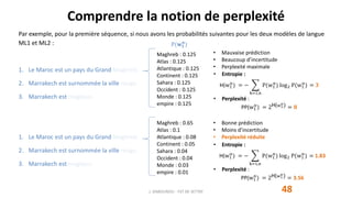 Par exemple, pour la première séquence, si nous avons les probabilités suivantes pour les deux modèles de langue
ML1 et ML2 :
1. Le Maroc est un pays du Grand Maghreb.
2. Marrakech est surnommée la ville rouge.
3. Marrakech est magique.
1. Le Maroc est un pays du Grand Maghreb.
2. Marrakech est surnommée la ville rouge.
3. Marrakech est magique.
Maghreb : 0.65
Atlas : 0.1
Atlantique : 0.08
Continent : 0.05
Sahara : 0.04
Occident : 0.04
Monde : 0.03
empire : 0.01
• Bonne prédiction
• Moins d’incertitude
• Perplexité réduite
• Entropie :
H(w1
n
) = −
k=1,n
P(w1
n
) log2 P(w1
n
) = 1.83
• Perplexité :
PP(w1
n
) = 2H(w1
n) = 3.56
Maghreb : 0.125
Atlas : 0.125
Atlantique : 0.125
Continent : 0.125
Sahara : 0.125
Occident : 0.125
Monde : 0.125
empire : 0.125
• Mauvaise prédiction
• Beaucoup d’incertitude
• Perplexité maximale
• Entropie :
H(w1
n
) = −
k=1,n
P(w1
n
) log2 P(w1
n
) = 𝟑
• Perplexité :
PP(w1
n
) = 2H(w1
n) = 𝟖
Comprendre la notion de perplexité
48J. DABOUNOU - FST DE SETTAT
P(𝐰 𝟏
𝐧
)
 