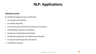NLP: Applications
5
Utilisation (suite)
Un modèle de langue est aussi utilisé dans:
• Les moteurs de recherche,
• La création de profils,
• La reconnaissance d’écriture manuscrite, de la parole, …
• L’identification d’auteurs, de thèmes,…
• Analyse de la sémantique des phrases,
• La détection d'opinions et l’analyse des sentiments,
• Le résumé automatique d’un document,
• La détection de spam
J. DABOUNOU - FST DE SETTAT
 