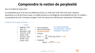 Comprendre la notion de perplexité
51
Pour le modèle de langue ML2 :
Les probabilités pour les 8 mots sont différentes (0.65, 0.1, 0.08, 0.05, 0.04, 0.04, 0.03, 0.01). Situation
équivalente à un dé de 8 faces truqué. Le modèle attribue au mot Maghreb une probabilité de 0.65. Ce modèle a
une perplexité de 3.56. L'entropie est égale à 1.83. On a besoin de 1.83 bits pour représenter l'information.
J. DABOUNOU - FST DE SETTAT
Maghreb : 0.65
Atlas : 0.1
Atlantique : 0.08
Continent : 0.05
Sahara : 0.04
Occident : 0.04
Monde : 0.03
empire : 0.01
P(𝐰 𝟏
𝐧
)
• Bonne prédiction
• Moins d’incertitude
• Perplexité réduite
• Entropie :
H(w1
n
) = −
k=1,n
P(w1
n
) log2 P(w1
n
) = 1.83
• Perplexité :
PP(w1
n
) = 2H(w1
n) = 𝟑. 𝟓𝟔
• Le modèle prédit bien
• Entropie faible : 1.83 bits
• Perplexité : 3.56 mots
Le Maroc est un pays du Grand Maghreb.
 