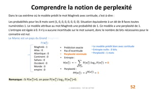 Comprendre la notion de perplexité
52
Dans le cas extrême où le modèle prédit le mot Maghreb avec certitude, c’est-à-dire :
Les probabilités pour les 8 mots sont (1, 0, 0, 0, 0, 0, 0, 0). Situation équivalente à un dé de 8 faces toutes
numérotées 1. Le modèle attribue au mot Maghreb une probabilité de 1. Ce modèle a une perplexité de 1.
L'entropie est égale à 0. Il n'y a aucune incertitude sur le mot suivant, donc le nombre de bits nécessaires pour le
connaitre est nul.
J. DABOUNOU - FST DE SETTAT
P(𝐰 𝟏
𝐧
)
• Prédiction exacte
• Pas d’incertitude
• Perplexité minimale
• Entropie :
H(w1
n
) = −
k=1,n
P(w1
n
) log2 P(w1
n
) = 0
• Perplexité :
PP(w1
n
) = 2H(w1
n) = 𝟏
• Le modèle prédit bien avec certitude
• Entropie nulle : 0 bits
• Perplexité : 1 mots
Maghreb : 1
Atlas : 0
Atlantique : 0
Continent : 0
Sahara : 0
Occident : 0
Monde : 0
empire : 0
Remarque : Si P(w1
n
)=0, on pose P(w1
n
) log2 P(w1
n
)=0.
Le Maroc est un pays du Grand Maghreb.
 