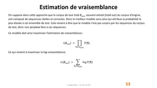 Estimation de vraisemblance
53
On suppose dans cette approche que le corpus de test noté Ctest, souvent extrait (hold out) du corpus d’origine,
soit composé de séquences réelles et correctes. Donc le meilleur modèle sera celui qui attribue la probabilité la
plus élevée à cet ensemble de test. Cela revient à dire que le modèle n’est pas surpris par les séquences du corpus
de test, donc non perplexe face à ces séquences.
Ce modèle doit ainsi maximiser l’estimation de vraisemblance :
L(Ctest) =
𝐒 𝐂test
P(𝐒)
Ce qui revient à maximiser la log-vraisemblance:
LL(Ctest) =
𝐒 𝐂test
log P(𝐒)
J. DABOUNOU - FST DE SETTAT
 