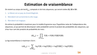Estimation de vraisemblance
54
On revient au corpus de test Ctest, composés ici de trois séquences, qui seront notées S1, S2 et S3 :
1. Le Maroc est un pays du Grand Maghreb.
2. Marrakech est surnommée la ville rouge.
3. Marrakech est magique.
On estime la probabilité à maximiser pour le modèle N-gramme sous l'hypothèse naïve de l'indépendance des
séquences, ce qui permet de décomposer cette probabilité comme le produit des probabilités des séquences, qui
à leur tour sont des produits de probabilités de mots :
L(Ctest) =
𝐒 𝐂test
P(𝐒) = P(S1) P S2 P(S3)
La log-vraisemblance à maximiser s'écrit :
LL(Ctest) =
𝐒 𝐂test
log P(𝐒) = log(P(S1)) + log P S2 + log(P S3 )
J. DABOUNOU - FST DE SETTAT
 