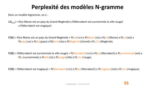 Perplexité des modèles N-gramme
55
Dans un modèle bigramme, on a :
L(Ctest) = P(Le Maroc est un pays du Grand Maghreb) x P(Marrakech est surnommée la ville rouge)
x P(Marrakech est magique)
P(S1) = P(Le Maroc est un pays du Grand Maghreb) = P(Le|<s>) x P(Maroc|Le) x P(est|Maroc) x P(un|est) x
P(pays|un) x P(du|pays) x P(Grand|du) x P(Maghreb|Grand) x P(</s>|Maghreb).
P(S2) = P(Marrakech est surnommée la ville rouge) = P(Marrakech|<s>) x P(est|Marrakech) x P(surnommée|est) x
P(la|surnommée) x P(ville|la) x P(rouge|ville) x P(</s>|rouge).
P(S3) = P(Marrakech est magique) = P(Marrakech|<s>) x P(est|Marrakech) x P(magique|est) x P(</s>|magique).
J. DABOUNOU - FST DE SETTAT
 