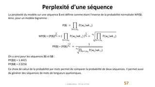 Perplexité d'une séquence
57
La perplexité du modèle sur une séquence S est définie comme étant l'inverse de la probabilité normalisée WP(S).
Ainsi, pour un modèle bigramme :
P(S) =
k=1,ns
P(wk|wk−1)
WP(S) = (P(S))
1
ns = (
k=1,ns
P(wk|wk−1) )
1
ns =
ns
k=1,ns
P(wk|wk−1)
PP(S) = (P(S))
−1
ns =
1
ns
k=1,ns
P(wk|wk−1)
On a ainsi pour les séquences S1 et S3 :
PP(S1) = 1.4415
PP(S3) = 2.0256
Ce choix de calcul de la probabilité par mots permet de comparer la probabilité de deux séquences. Il permet aussi
de générer des séquences de mots de longueurs quelconques.
J. DABOUNOU - FST DE SETTAT
 