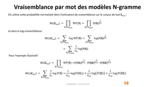 Vraisemblance par mot des modèles N-gramme
58
On utilise cette probabilité normalisée dans l’estimation de vraisemblance sur le corpus de test Ctest :
WL(Ctest) =
𝐒 𝐂test
WP(𝐒) =
𝐒 𝐂test
(P(S))
1
ns
et dans la log-vraisemblance:
WLL(Ctest) =
𝐒 𝐂test
log WP(𝐒) =
𝐒 𝐂test
log(P(S))
1
ns
=
𝐒 𝐂test
1
ns
log(P(S))
Pour l'exemple illustratif:
WL(Ctest) =
𝐒 𝐂test
WP(𝐒) =(P(S1))
1
ns1 (P(S2))
1
ns2 (P(S3))
1
ns3
WLL(Ctest) =
𝐒 𝐂test
1
ns
log P(𝐒) =
1
ns1
log(P(S1)) +
1
ns2
log P S2 +
1
ns3
log(P S3 )
J. DABOUNOU - FST DE SETTAT
 