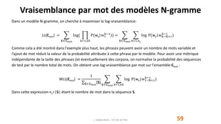 Vraisemblance par mot des modèles N-gramme
59
Dans un modèle N-gramme, on cherche à maximiser la log-vraisemblance:
LL(Ctest) =
𝐒 𝐂test
log(
k=1,nS
P(wk|w1
k−1
)) =
𝐒 𝐂test k=1,nS
log P(wk|wk−N+1
k−1
)
Comme cela a été montré dans l'exemple plus haut, les phrases peuvent avoir un nombre de mots variable et
l’ajout de mot réduit la valeur de la probabilité attribuée à cette phrase par le modèle. Pour avoir une métrique
indépendante de la taille des phrases (et éventuellement des corpora, on normalise la probabilité des séquences
de test par le nombre total de mots. On obtient une log-vraisemblance par mot sur l'ensemble Ctest :
WLL(Ctest) =
1
𝐒 𝐂test
𝐒 𝐒 𝐂test k=1,nS
log P(wk|w1−N+1
k−1
)
Dans cette expression ns=|S| étant le nombre de mot dans la séquence S.
J. DABOUNOU - FST DE SETTAT
 