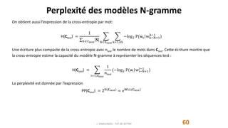 Perplexité des modèles N-gramme
60
On obtient aussi l’expression de la cross-entropie par mot:
H(Ctest) =
1
SCtest
𝐒 𝐒 𝐂test k=1,nS
−log2 P(wk|wk−N+1
k−1
)
Une écriture plus compacte de la cross-entropie avec ntest le nombre de mots dans Ctest. Cette écriture montre que
la cross-entropie estime la capacité du modèle N-gramme à représenter les séquences test :
H(Ctest) =
i=1,ntest
1
ntest
(−log2 P(wi|wi−N+1
i−1
)
La perplexité est donnée par l’expression
PP(Ctest) = 2H(𝐂test) = eWLL(𝐂test)
J. DABOUNOU - FST DE SETTAT
 