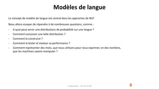 Modèles de langue
8
Le concept de modèle de langue est central dans les approches de NLP.
Nous allons essayer de répondre à de nombreuses questions, comme :
- A quoi peut servir une distributions de probabilité sur une langue ?
- Comment concevoir une telle distribution ?
- Comment la construire ?
- Comment la tester et évaluer sa performance ?
- Comment représenter des mots, que nous utilisons pour nous exprimer, en des nombres,
que les machines savent manipuler ?
J. DABOUNOU - FST DE SETTAT
 