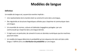 Modèles de langue
9
Définition
Un modèle de langue est, souvent de manière implicite :
• Une représentation de la manière dont se construit le sens dans une langue,
• Des régularités et structures linguistiques utilisées pour s’exprimer et communiquer dans
une langue.
• Un ensemble de normes, cultures et habitudes langagières partagées par une
communauté qui s’exprime dans une langue donnée.
• Il s’agit aussi, en particulier, de convertir le sens en données numériques que les machines
pourront traiter.
• Un modèle de langue détermine la probabilité qu’une séquence de mots soit dans cette
langue. Il définit ainsi une distribution de probabilité sur une langue.
J. DABOUNOU - FST DE SETTAT
 