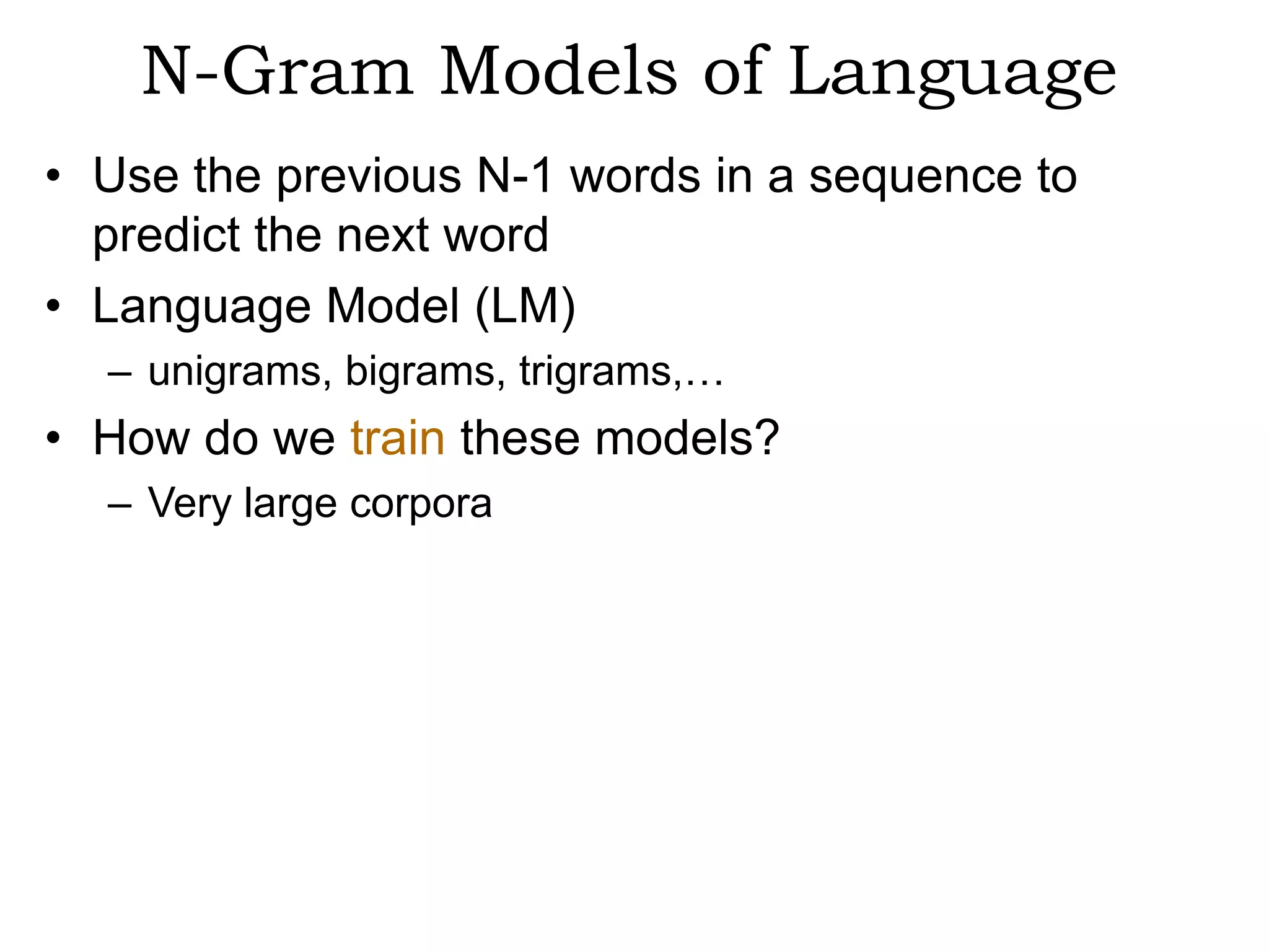 N-Gram Models of Language
• Use the previous N-1 words in a sequence to
  predict the next word
• Language Model (LM)
  – unigrams, bigrams, trigrams,…
• How do we train these models?
  – Very large corpora
 