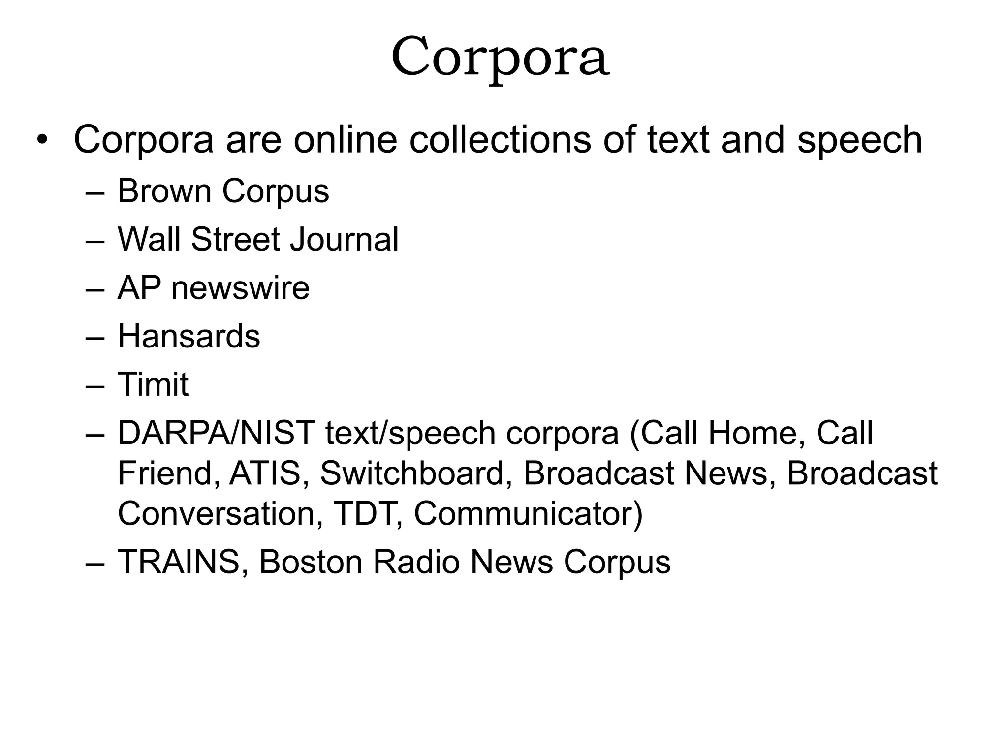 Corpora
• Corpora are online collections of text and speech
  – Brown Corpus
  – Wall Street Journal
  – AP newswire
  – Hansards
  – Timit
  – DARPA/NIST text/speech corpora (Call Home, Call
    Friend, ATIS, Switchboard, Broadcast News, Broadcast
    Conversation, TDT, Communicator)
  – TRAINS, Boston Radio News Corpus
 