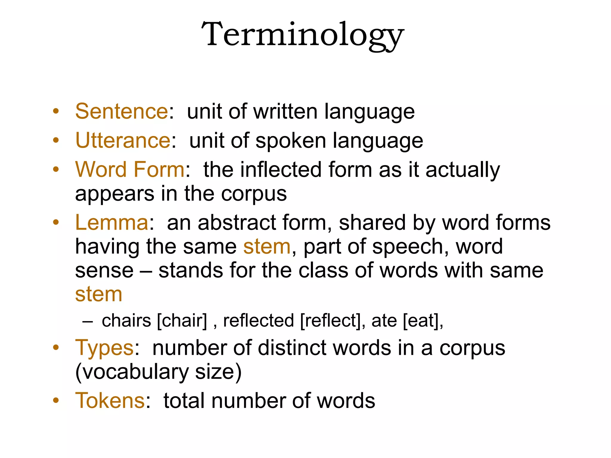 Terminology

• Sentence: unit of written language
• Utterance: unit of spoken language
• Word Form: the inflected form as it actually
  appears in the corpus
• Lemma: an abstract form, shared by word forms
  having the same stem, part of speech, word
  sense – stands for the class of words with same
  stem
   – chairs [chair] , reflected [reflect], ate [eat],
• Types: number of distinct words in a corpus
  (vocabulary size)
• Tokens: total number of words
 
