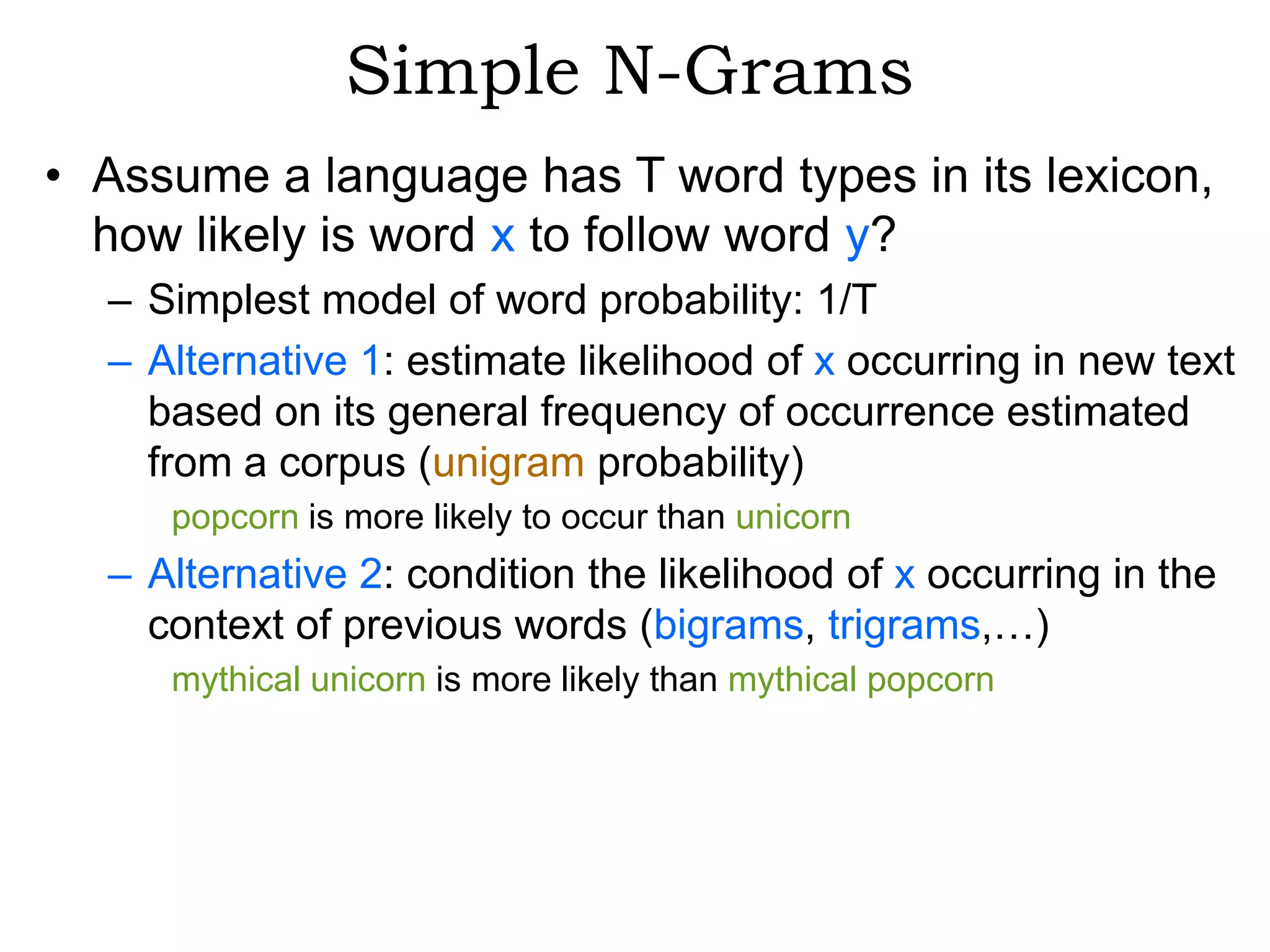 Simple N-Grams
• Assume a language has T word types in its lexicon,
  how likely is word x to follow word y?
  – Simplest model of word probability: 1/T
  – Alternative 1: estimate likelihood of x occurring in new text
    based on its general frequency of occurrence estimated
    from a corpus (unigram probability)
     popcorn is more likely to occur than unicorn
  – Alternative 2: condition the likelihood of x occurring in the
    context of previous words (bigrams, trigrams,…)
     mythical unicorn is more likely than mythical popcorn
 
