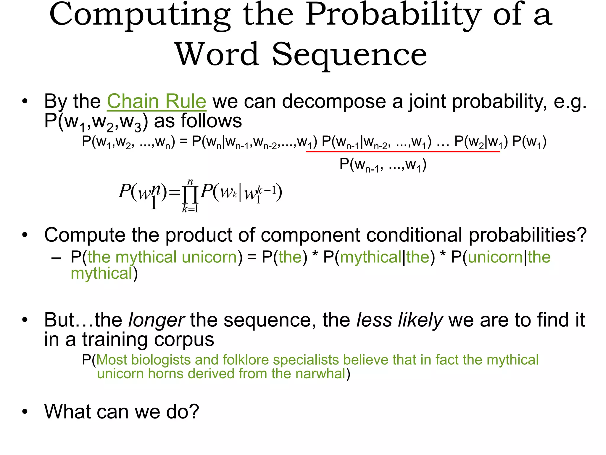 Computing the Probability of a
        Word Sequence
• By the Chain Rule we can decompose a joint probability, e.g.
  P(w1,w2,w3) as follows
       P(w1,w2, ...,wn) = P(wn|wn-1,wn-2,...,w1) P(wn-1|wn-2, ...,w1) … P(w2|w1) P(w1)
                                                  P(wn-1, ...,w1)
                        n
             P(wn)            P(wk | w1 1)
                                      k
                1       k 1

• Compute the product of component conditional probabilities?
   – P(the mythical unicorn) = P(the) * P(mythical|the) * P(unicorn|the
     mythical)

• But…the longer the sequence, the less likely we are to find it
  in a training corpus
       P(Most biologists and folklore specialists believe that in fact the mythical
         unicorn horns derived from the narwhal)

• What can we do?
 