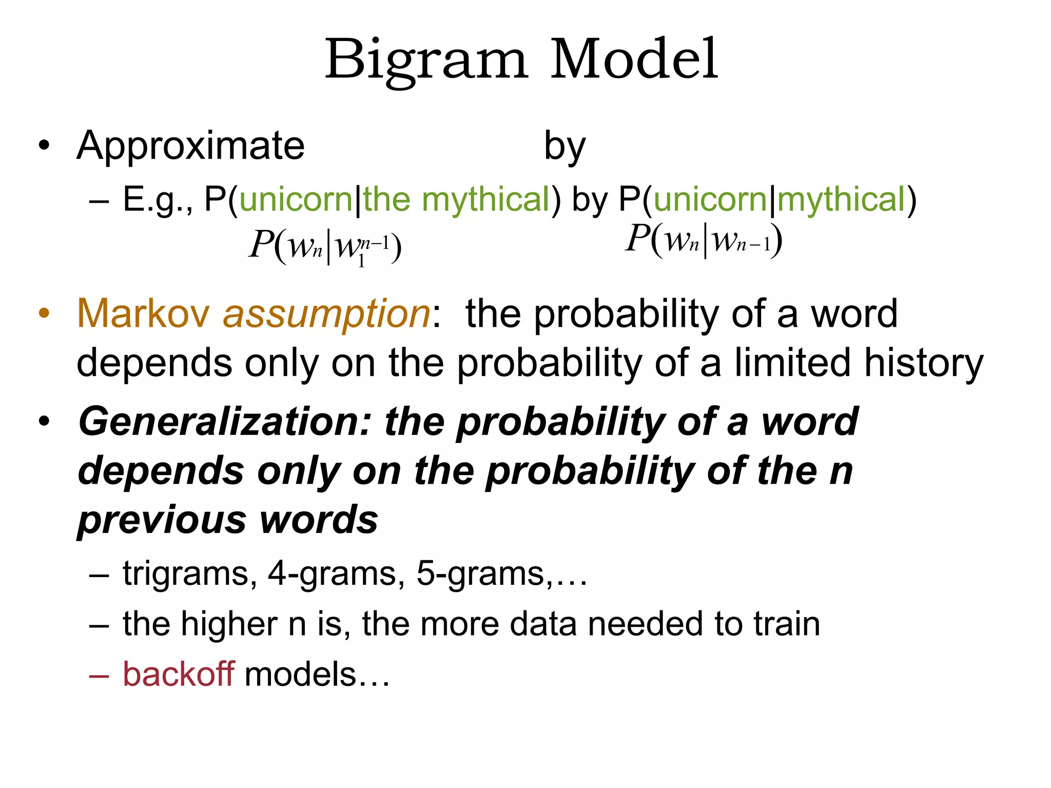 Bigram Model
• Approximate                  by
  – E.g., P(unicorn|the mythical) by P(unicorn|mythical)
             P(wn |w1n 1)            P(wn | wn 1)
• Markov assumption: the probability of a word
  depends only on the probability of a limited history
• Generalization: the probability of a word
  depends only on the probability of the n
  previous words
  – trigrams, 4-grams, 5-grams,…
  – the higher n is, the more data needed to train
  – backoff models…
 