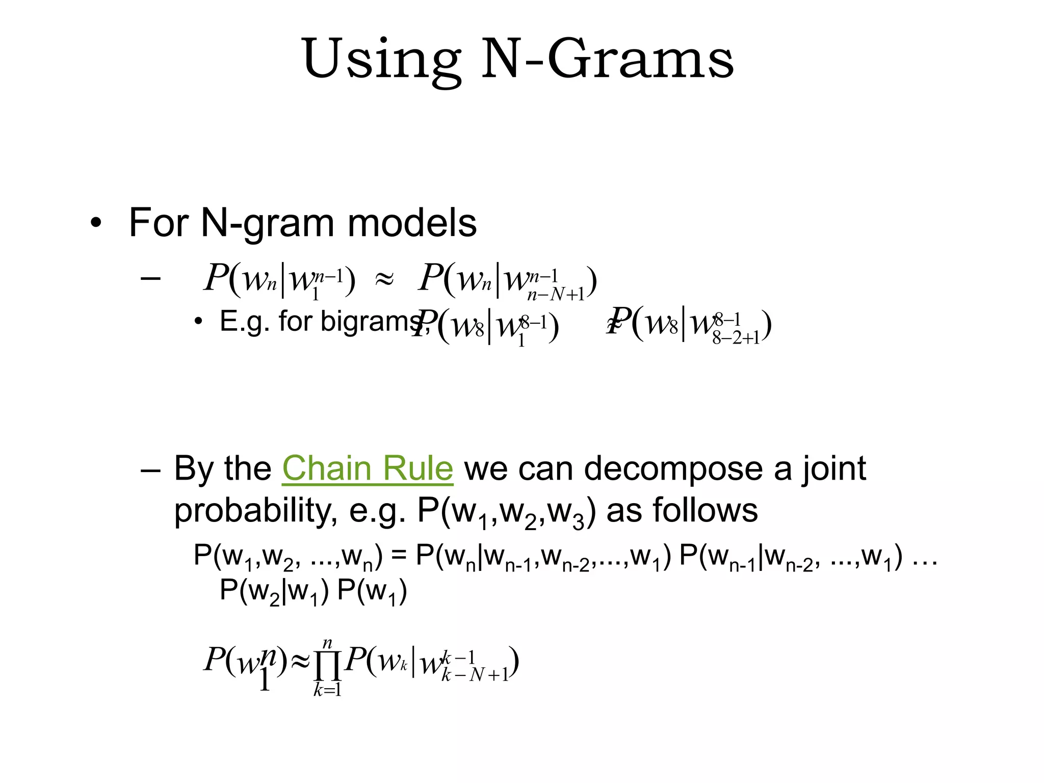 Using N-Grams

• For N-gram models
   – P(wn | w1n 1)     P(wn |wn 1 1)
                                 n
                                   N
     • E.g. for bigrams, (w8| w8 1)
                      P              P(w8| w88 2 1)
                                               1
                               1




   – By the Chain Rule we can decompose a joint
     probability, e.g. P(w1,w2,w3) as follows
       P(w1,w2, ...,wn) = P(wn|wn-1,wn-2,...,w1) P(wn-1|wn-2, ...,w1) …
         P(w2|w1) P(w1)
                  n
        P(wn)          P(wk | wk   1 )
           1     k 1
                               k   N 1
 