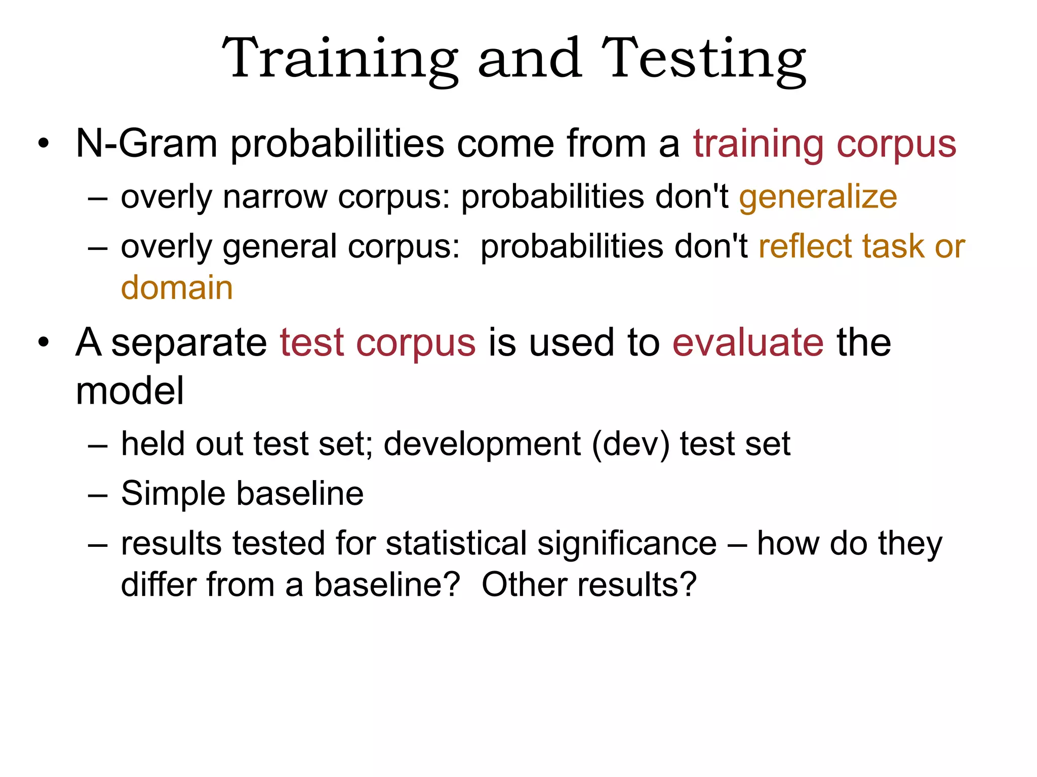 Training and Testing
• N-Gram probabilities come from a training corpus
  – overly narrow corpus: probabilities don't generalize
  – overly general corpus: probabilities don't reflect task or
    domain
• A separate test corpus is used to evaluate the
  model
  – held out test set; development (dev) test set
  – Simple baseline
  – results tested for statistical significance – how do they
    differ from a baseline? Other results?
 