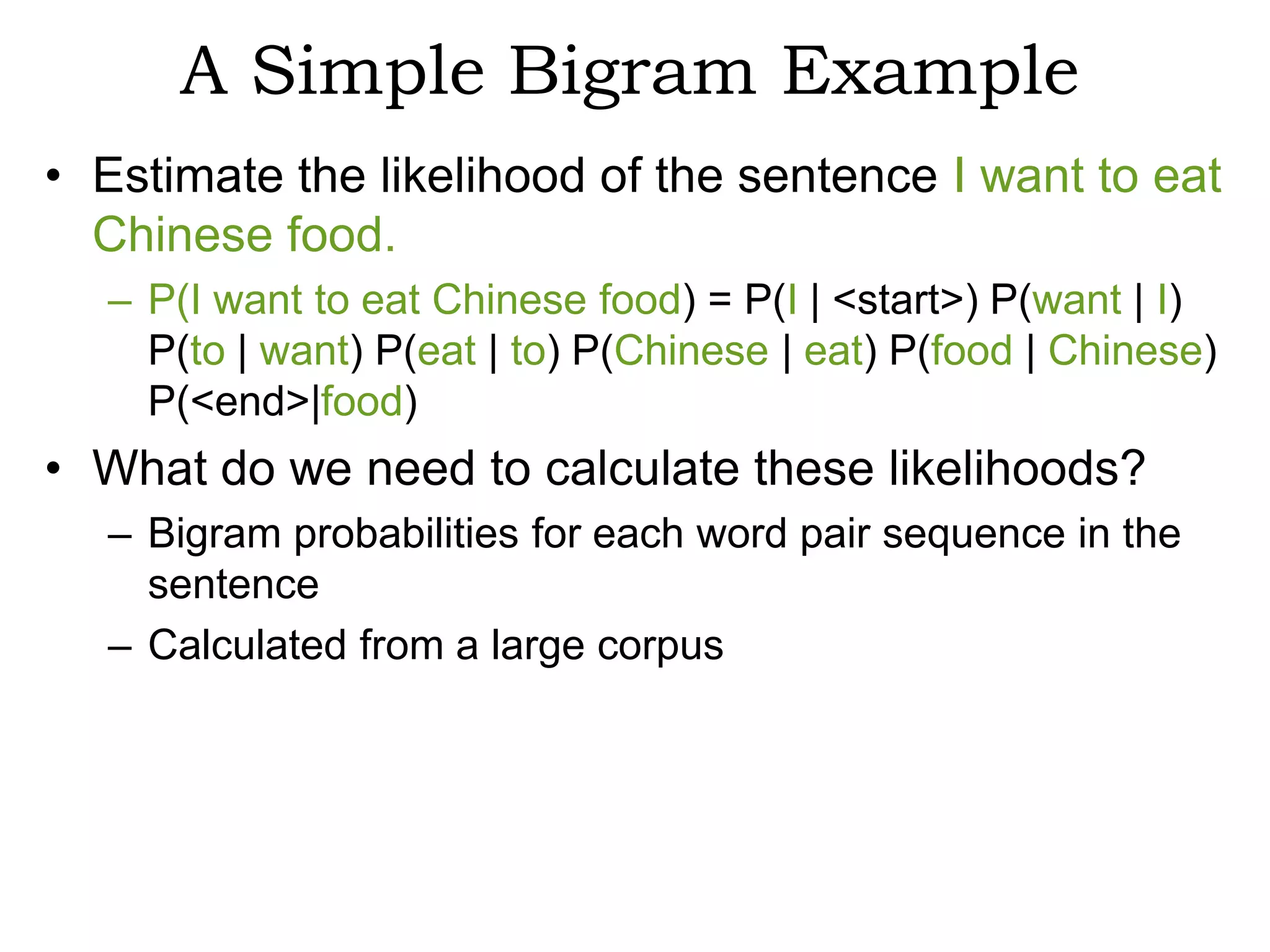 A Simple Bigram Example
• Estimate the likelihood of the sentence I want to eat
  Chinese food.
  – P(I want to eat Chinese food) = P(I | <start>) P(want | I)
    P(to | want) P(eat | to) P(Chinese | eat) P(food | Chinese)
    P(<end>|food)
• What do we need to calculate these likelihoods?
  – Bigram probabilities for each word pair sequence in the
    sentence
  – Calculated from a large corpus
 