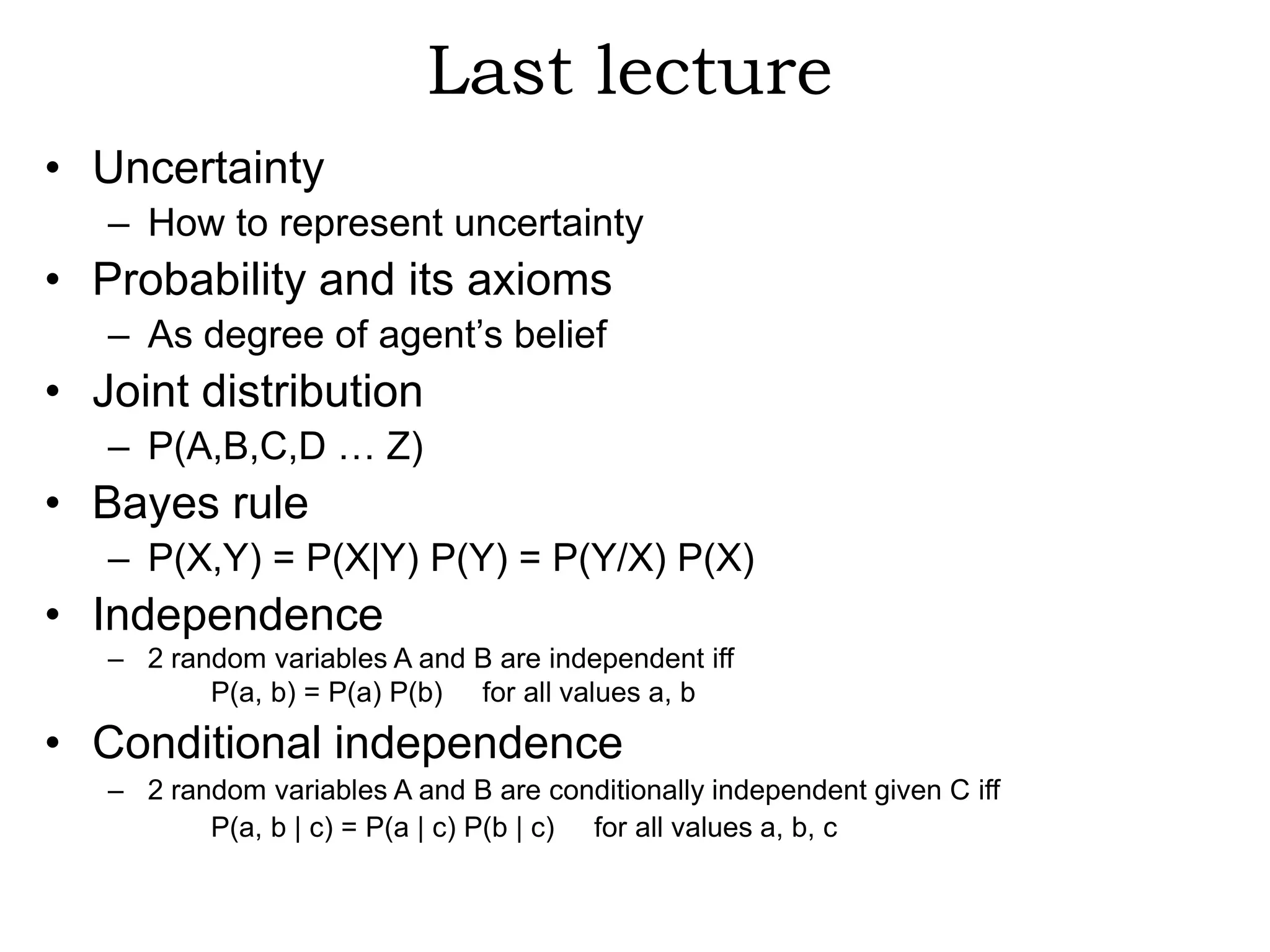 Last lecture
• Uncertainty
   – How to represent uncertainty
• Probability and its axioms
   – As degree of agent’s belief
• Joint distribution
   – P(A,B,C,D … Z)
• Bayes rule
   – P(X,Y) = P(X|Y) P(Y) = P(Y/X) P(X)
• Independence
   – 2 random variables A and B are independent iff
          P(a, b) = P(a) P(b) for all values a, b

• Conditional independence
   – 2 random variables A and B are conditionally independent given C iff
          P(a, b | c) = P(a | c) P(b | c) for all values a, b, c
 