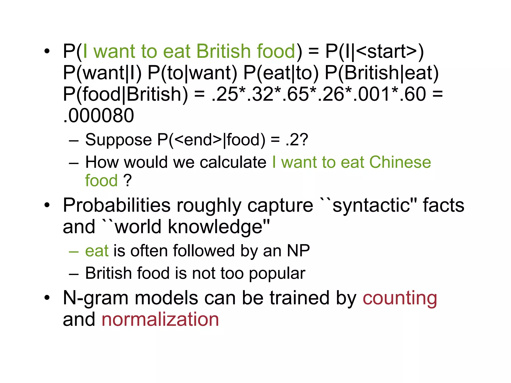 • P(I want to eat British food) = P(I|<start>)
  P(want|I) P(to|want) P(eat|to) P(British|eat)
  P(food|British) = .25*.32*.65*.26*.001*.60 =
  .000080
   – Suppose P(<end>|food) = .2?
   – How would we calculate I want to eat Chinese
     food ?
• Probabilities roughly capture ``syntactic'' facts
  and ``world knowledge''
   – eat is often followed by an NP
   – British food is not too popular
• N-gram models can be trained by counting
  and normalization
 