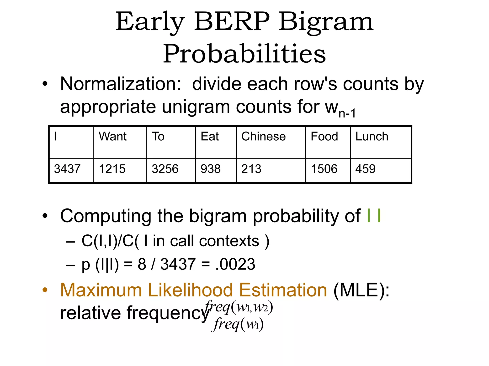 Early BERP Bigram
               Probabilities
• Normalization: divide each row's counts by
  appropriate unigram counts for wn-1
 I        Want    To      Eat   Chinese   Food   Lunch

 3437     1215    3256    938   213       1506   459



• Computing the bigram probability of I I
     – C(I,I)/C( I in call contexts )
     – p (I|I) = 8 / 3437 = .0023
• Maximum Likelihood Estimation (MLE):
  relative frequency freqwww2)
                   freq( 1,
                         ( 1)
 