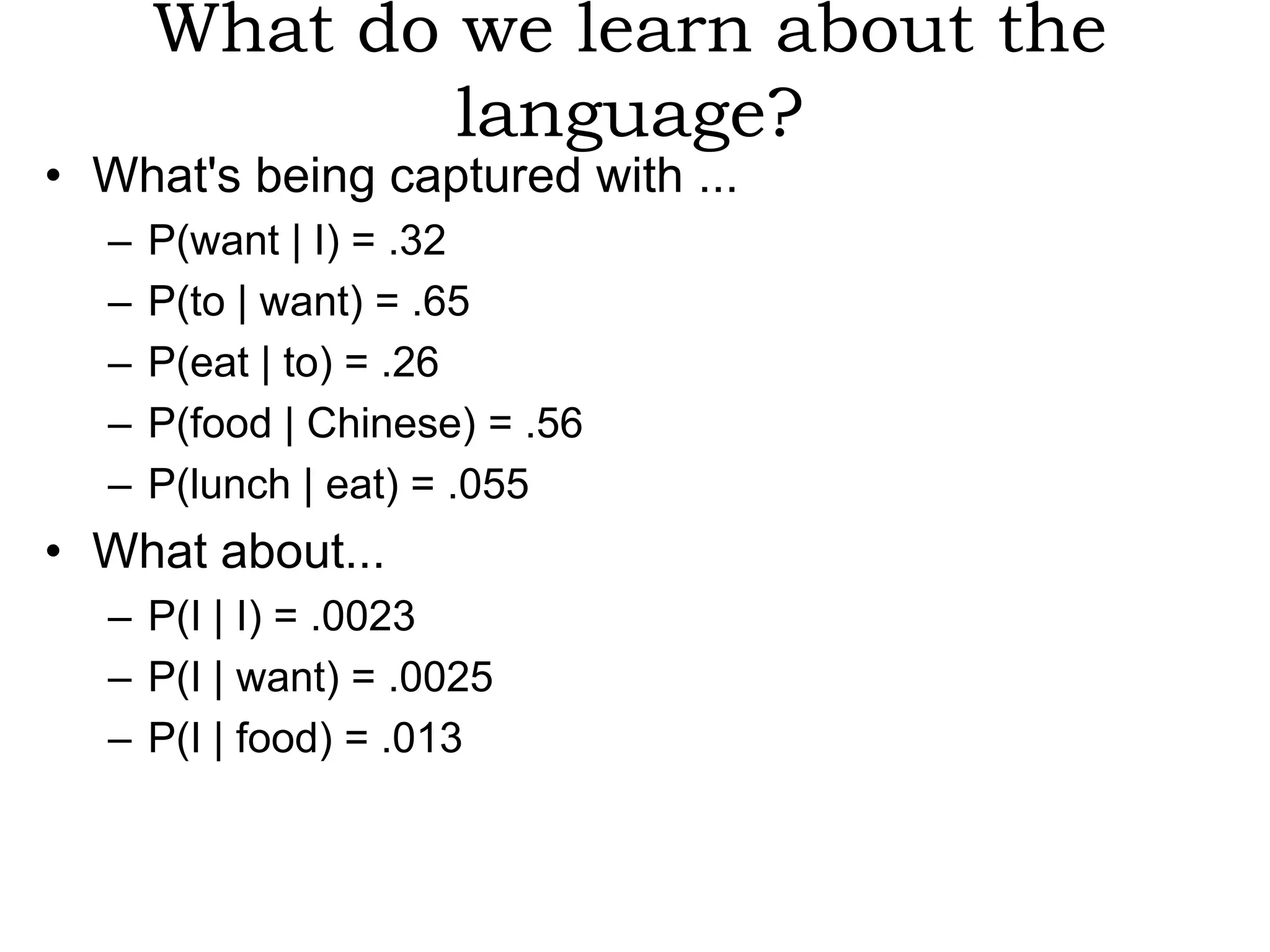 What do we learn about the
              language?
• What's being captured with ...
  –   P(want | I) = .32
  –   P(to | want) = .65
  –   P(eat | to) = .26
  –   P(food | Chinese) = .56
  –   P(lunch | eat) = .055
• What about...
  – P(I | I) = .0023
  – P(I | want) = .0025
  – P(I | food) = .013
 