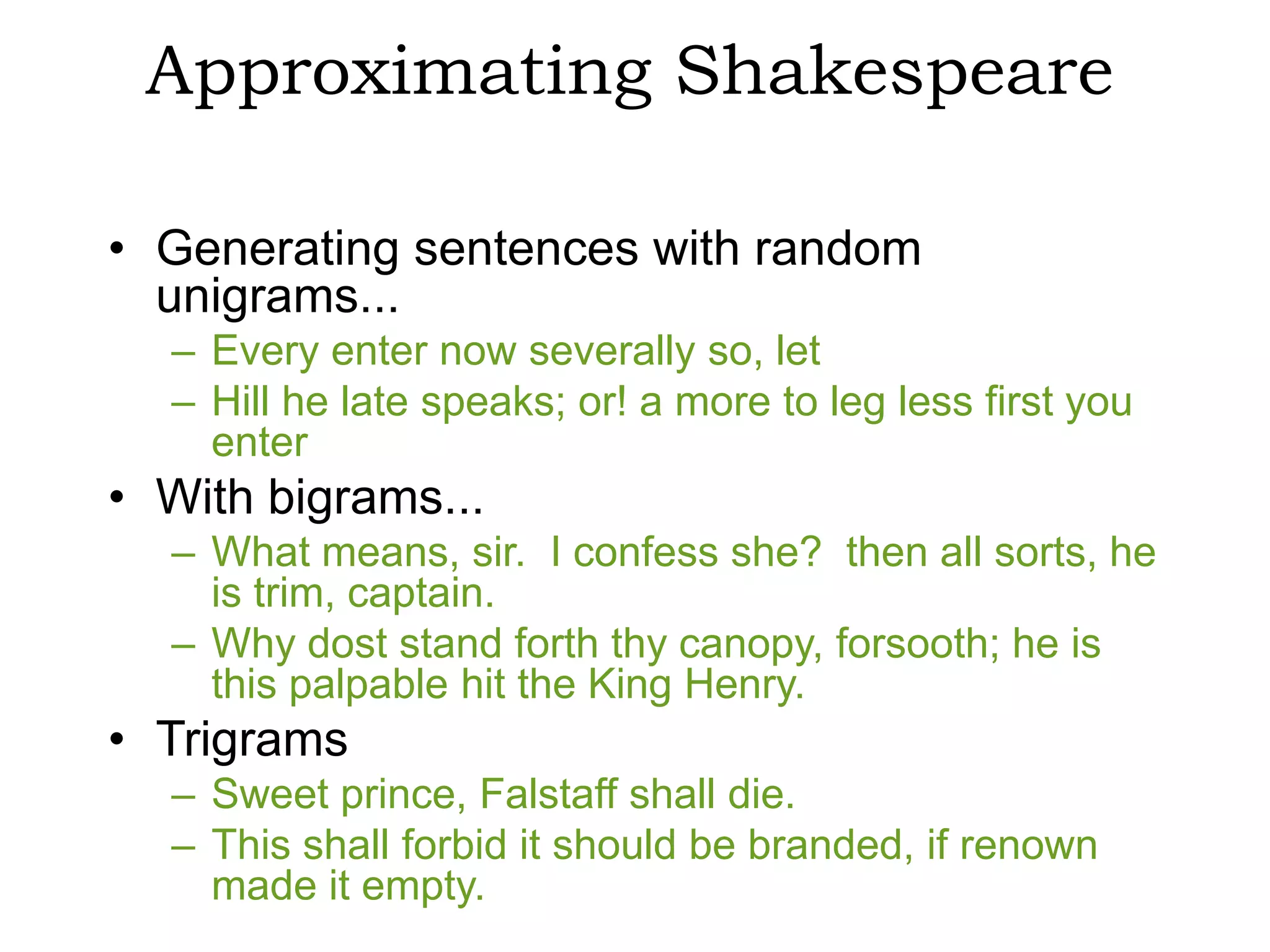 Approximating Shakespeare

• Generating sentences with random
  unigrams...
  – Every enter now severally so, let
  – Hill he late speaks; or! a more to leg less first you
    enter
• With bigrams...
  – What means, sir. I confess she? then all sorts, he
    is trim, captain.
  – Why dost stand forth thy canopy, forsooth; he is
    this palpable hit the King Henry.
• Trigrams
  – Sweet prince, Falstaff shall die.
  – This shall forbid it should be branded, if renown
    made it empty.
 