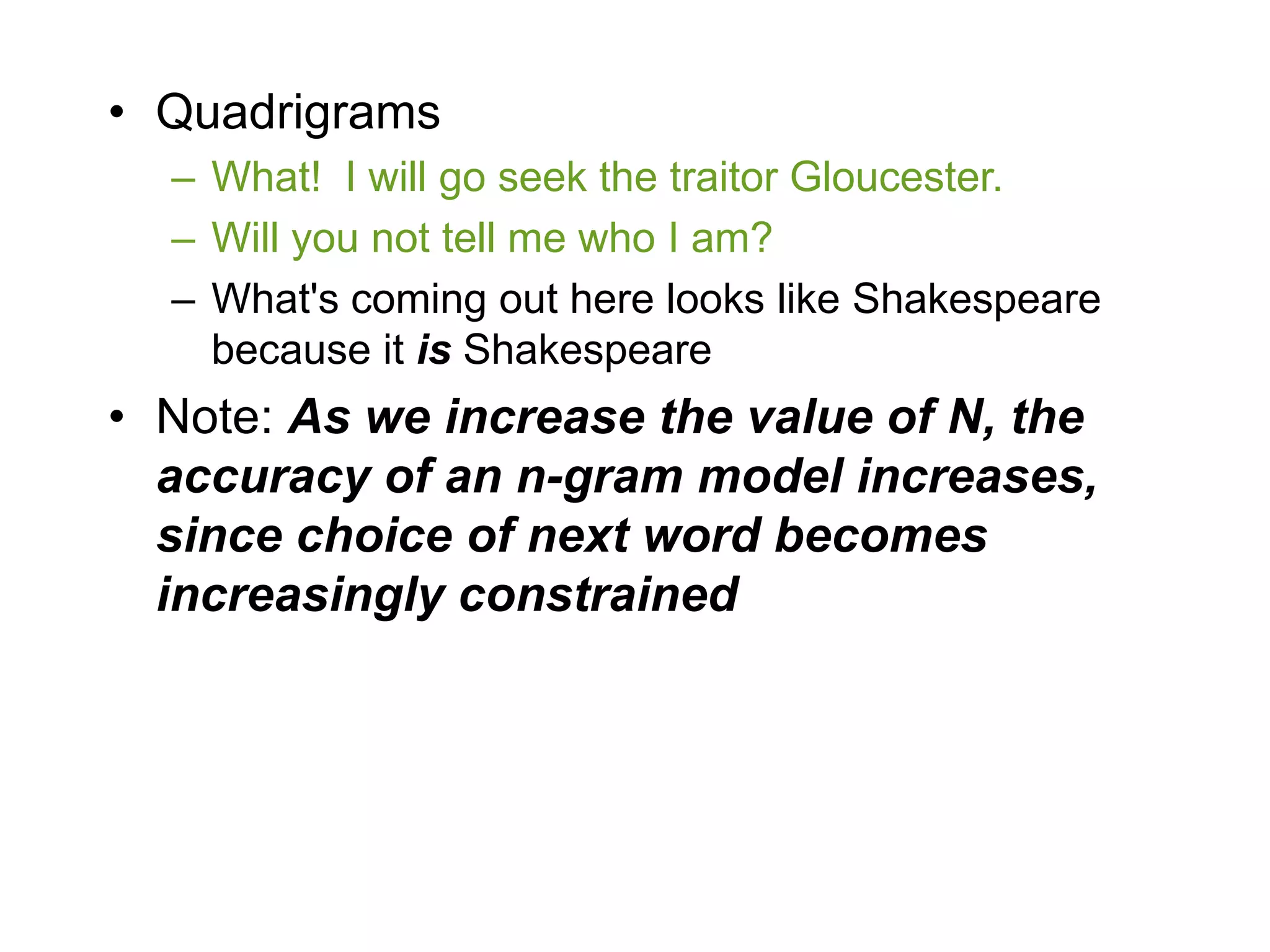 • Quadrigrams
  – What! I will go seek the traitor Gloucester.
  – Will you not tell me who I am?
  – What's coming out here looks like Shakespeare
    because it is Shakespeare
• Note: As we increase the value of N, the
  accuracy of an n-gram model increases,
  since choice of next word becomes
  increasingly constrained
 