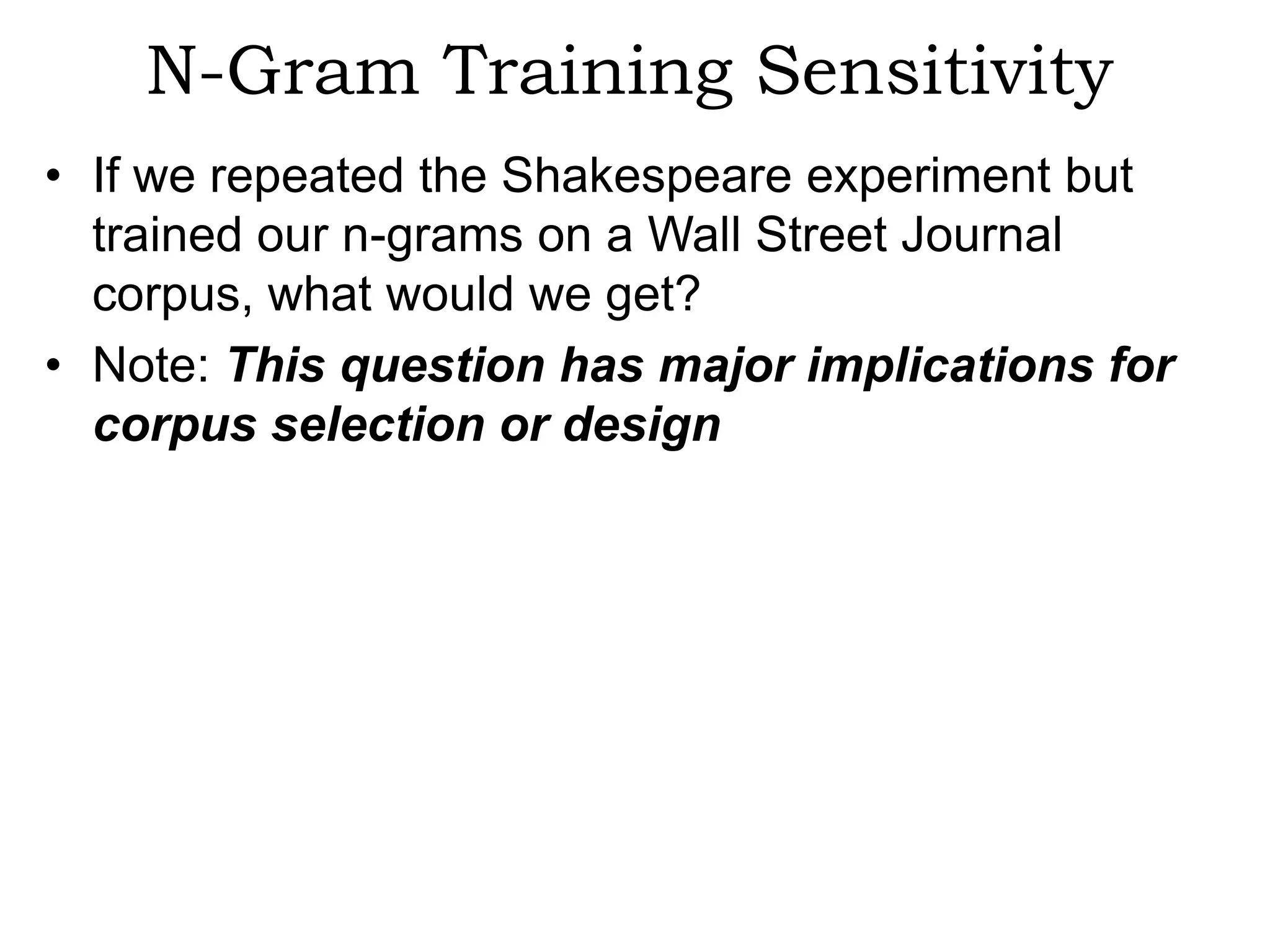 N-Gram Training Sensitivity
• If we repeated the Shakespeare experiment but
  trained our n-grams on a Wall Street Journal
  corpus, what would we get?
• Note: This question has major implications for
  corpus selection or design
 