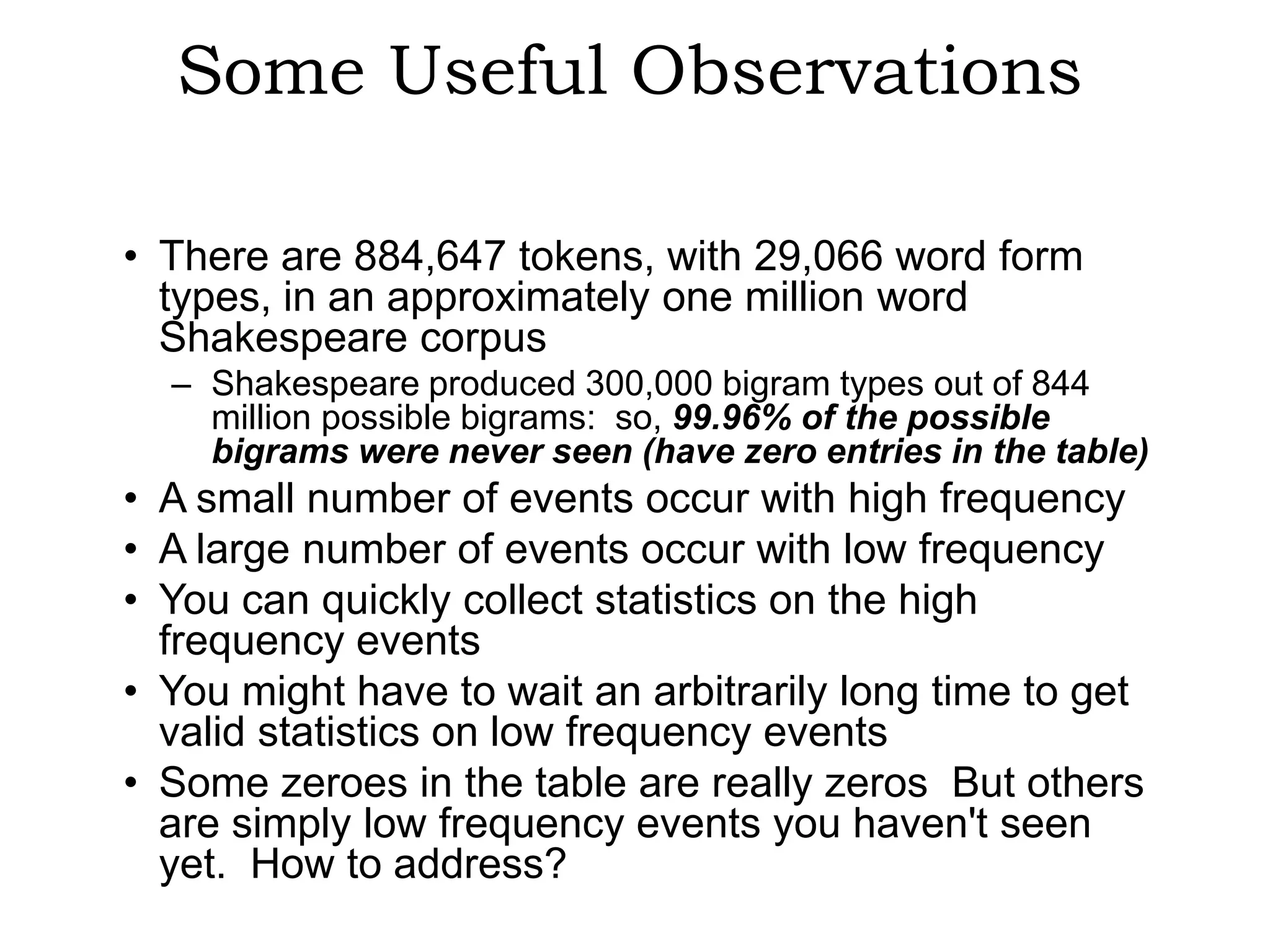 Some Useful Observations

• There are 884,647 tokens, with 29,066 word form
  types, in an approximately one million word
  Shakespeare corpus
  – Shakespeare produced 300,000 bigram types out of 844
    million possible bigrams: so, 99.96% of the possible
    bigrams were never seen (have zero entries in the table)
• A small number of events occur with high frequency
• A large number of events occur with low frequency
• You can quickly collect statistics on the high
  frequency events
• You might have to wait an arbitrarily long time to get
  valid statistics on low frequency events
• Some zeroes in the table are really zeros But others
  are simply low frequency events you haven't seen
  yet. How to address?
 