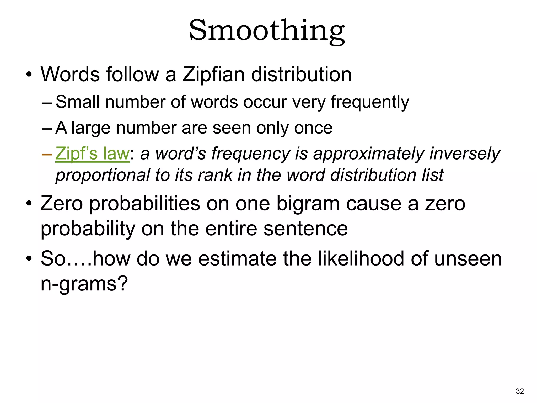 Smoothing
• Words follow a Zipfian distribution
 – Small number of words occur very frequently
 – A large number are seen only once
 – Zipf’s law: a word’s frequency is approximately inversely
   proportional to its rank in the word distribution list
• Zero probabilities on one bigram cause a zero
  probability on the entire sentence
• So….how do we estimate the likelihood of unseen
  n-grams?



                                                               32
 