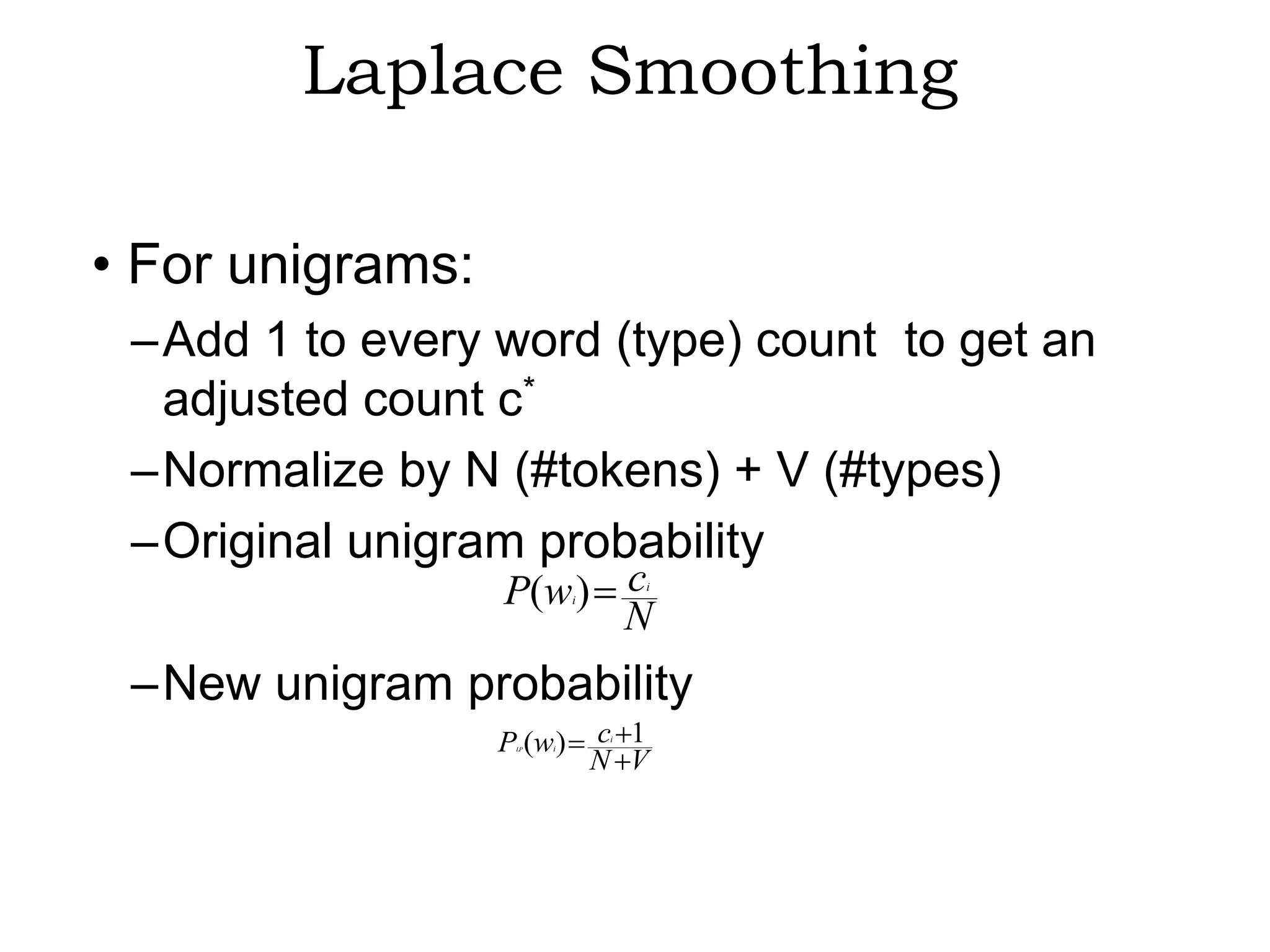 Laplace Smoothing

• For unigrams:
 –Add 1 to every word (type) count to get an
  adjusted count c*
 –Normalize by N (#tokens) + V (#types)
 –Original unigram probability
                  P(w ) c   i
                                     i


                        N
 –New unigram probability
                  P (w )
                   LP   i
                                c 1
                                 i


                                N V
 