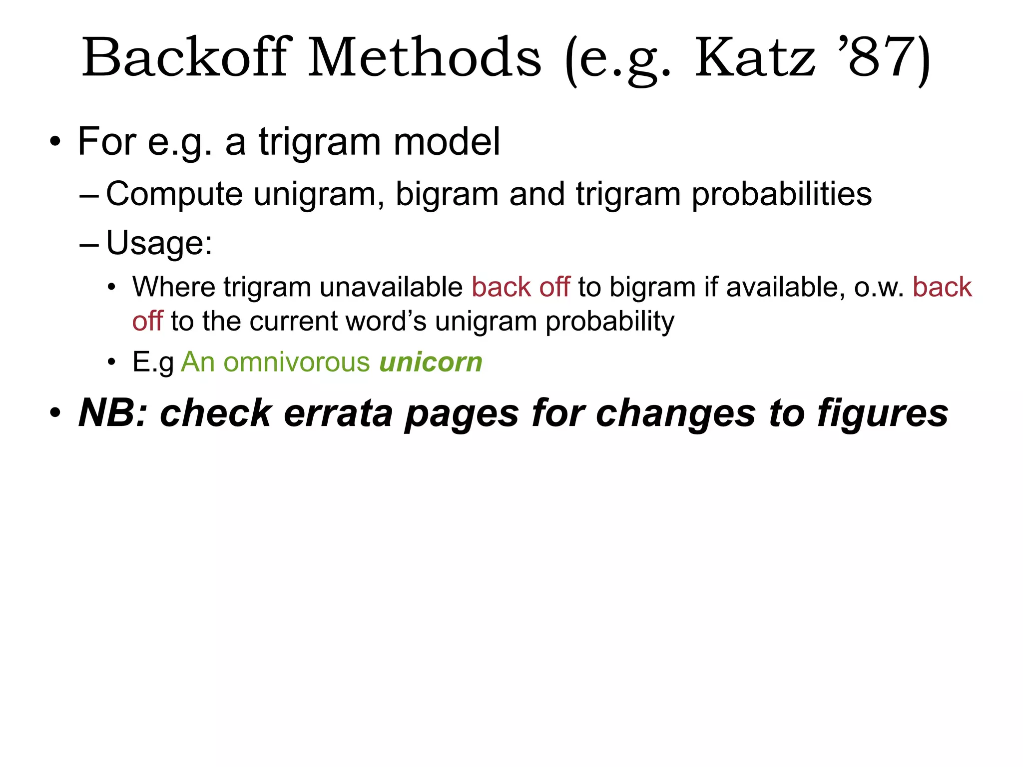 Backoff Methods (e.g. Katz ’87)
• For e.g. a trigram model
 – Compute unigram, bigram and trigram probabilities
 – Usage:
   • Where trigram unavailable back off to bigram if available, o.w. back
     off to the current word’s unigram probability
   • E.g An omnivorous unicorn
• NB: check errata pages for changes to figures
 