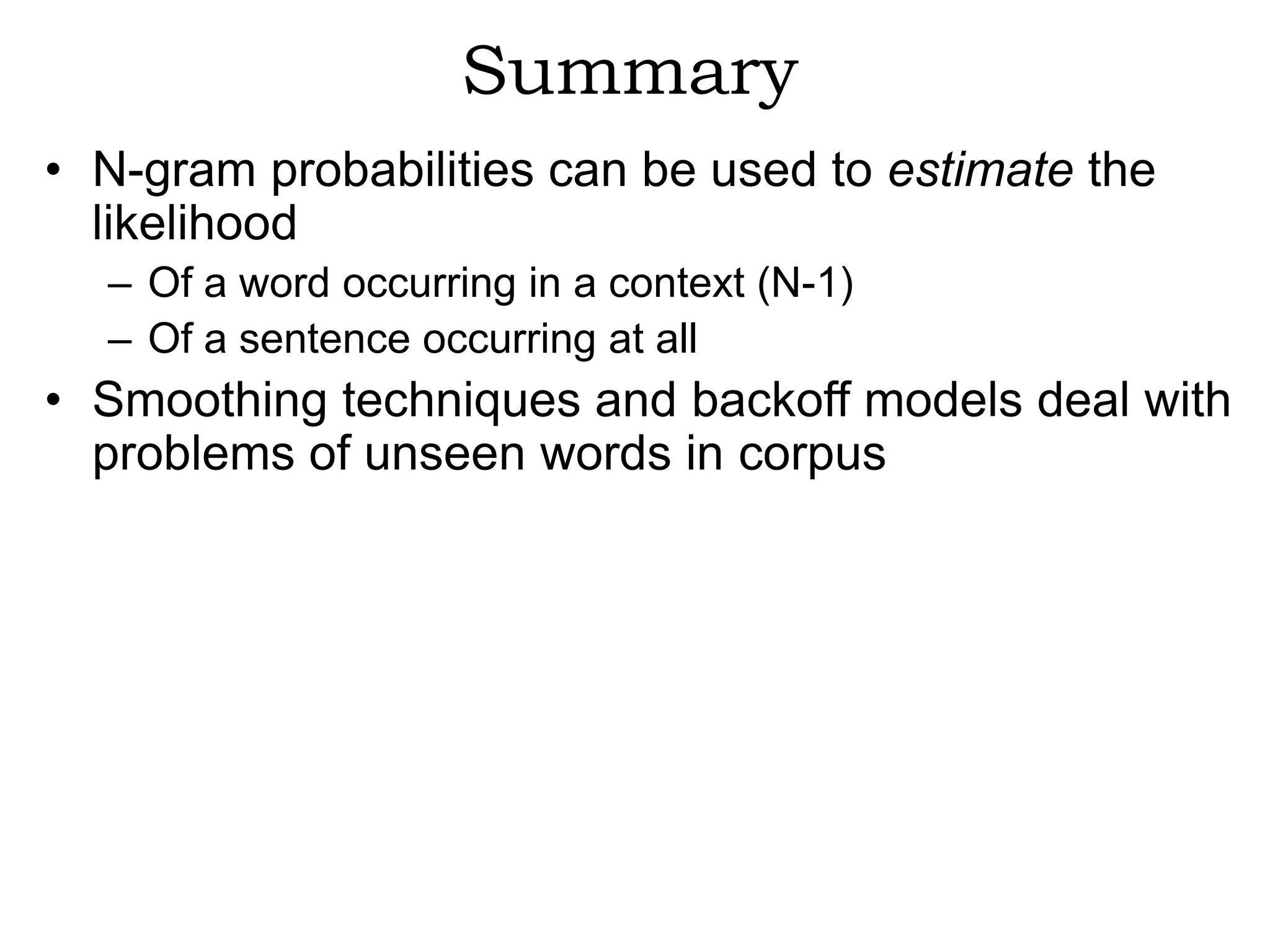 Summary
• N-gram probabilities can be used to estimate the
  likelihood
  – Of a word occurring in a context (N-1)
  – Of a sentence occurring at all
• Smoothing techniques and backoff models deal with
  problems of unseen words in corpus
 