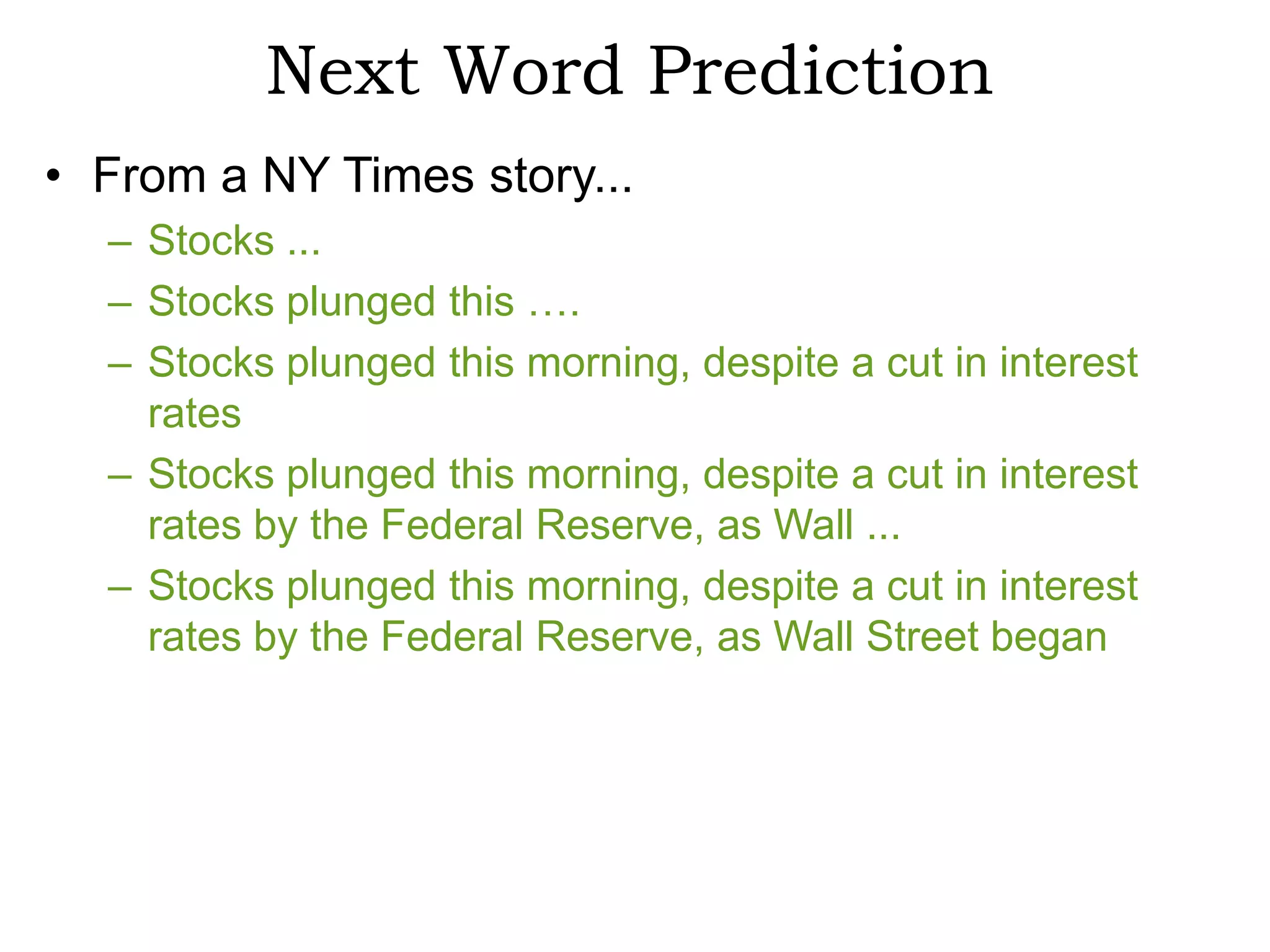 Next Word Prediction
• From a NY Times story...
  – Stocks ...
  – Stocks plunged this ….
  – Stocks plunged this morning, despite a cut in interest
    rates
  – Stocks plunged this morning, despite a cut in interest
    rates by the Federal Reserve, as Wall ...
  – Stocks plunged this morning, despite a cut in interest
    rates by the Federal Reserve, as Wall Street began
 