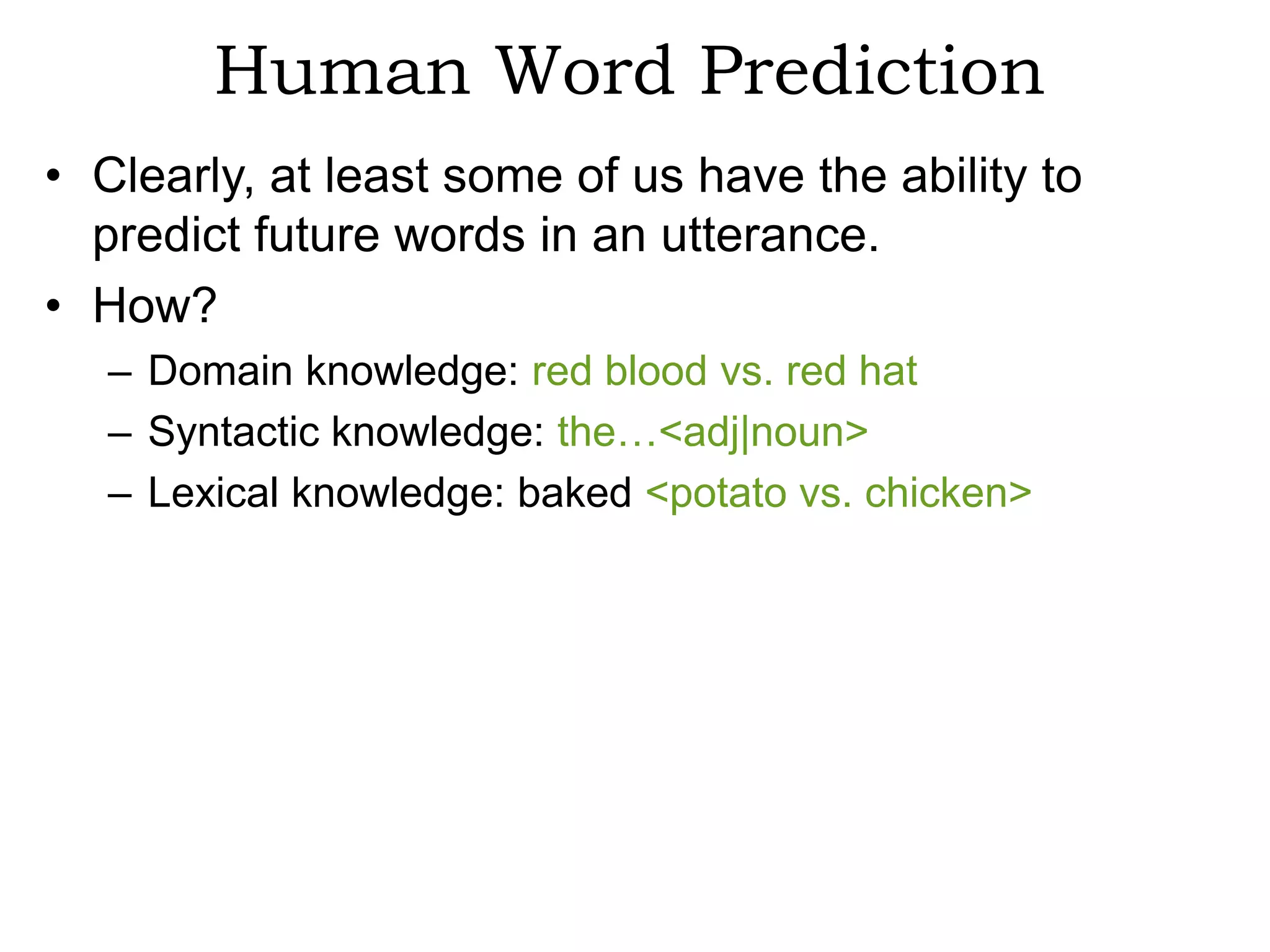 Human Word Prediction
• Clearly, at least some of us have the ability to
  predict future words in an utterance.
• How?
   – Domain knowledge: red blood vs. red hat
   – Syntactic knowledge: the…<adj|noun>
   – Lexical knowledge: baked <potato vs. chicken>
 