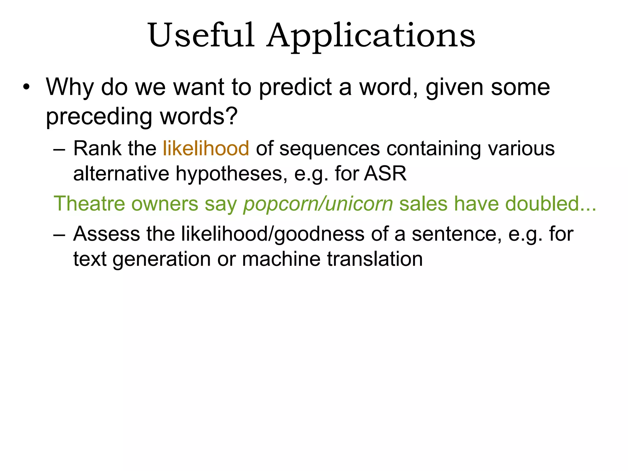 Useful Applications
• Why do we want to predict a word, given some
  preceding words?
  – Rank the likelihood of sequences containing various
    alternative hypotheses, e.g. for ASR
  Theatre owners say popcorn/unicorn sales have doubled...
  – Assess the likelihood/goodness of a sentence, e.g. for
    text generation or machine translation
 