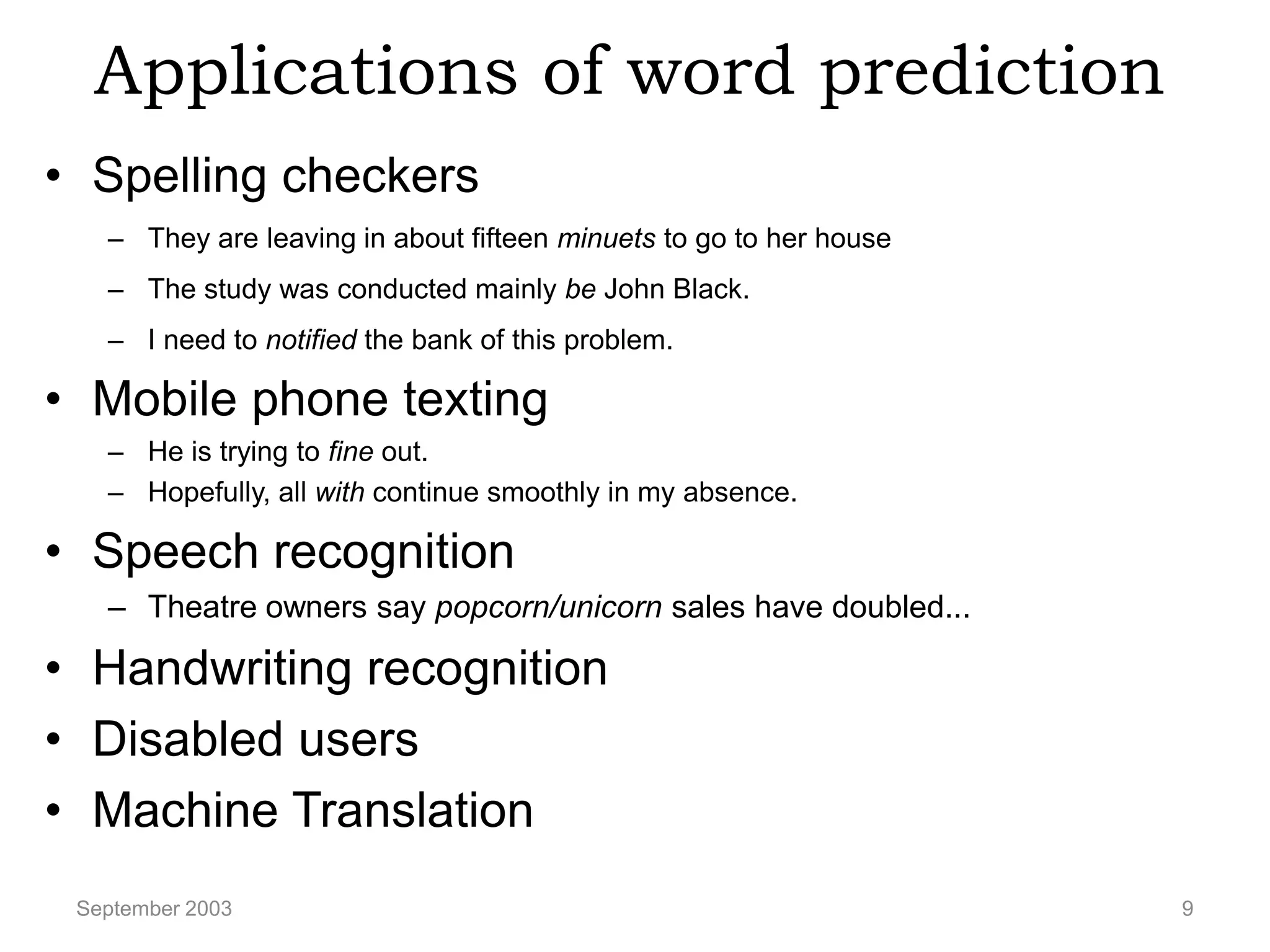 Applications of word prediction
• Spelling checkers
   – They are leaving in about fifteen minuets to go to her house
   – The study was conducted mainly be John Black.
   – I need to notified the bank of this problem.

• Mobile phone texting
   – He is trying to fine out.
   – Hopefully, all with continue smoothly in my absence.

• Speech recognition
   – Theatre owners say popcorn/unicorn sales have doubled...

• Handwriting recognition
• Disabled users
• Machine Translation
 September 2003                                                     9
 
