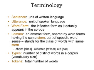 Terminology

• Sentence: unit of written language
• Utterance: unit of spoken language
• Word Form: the inflected form as it actually
  appears in the corpus
• Lemma: an abstract form, shared by word forms
  having the same stem, part of speech, word
  sense – stands for the class of words with same
  stem
   – chairs [chair] , reflected [reflect], ate [eat],
• Types: number of distinct words in a corpus
  (vocabulary size)
• Tokens: total number of words
 