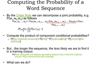 Computing the Probability of a
        Word Sequence
• By the Chain Rule we can decompose a joint probability, e.g.
  P(w1,w2,w3) as follows
       P(w1,w2, ...,wn) = P(wn|wn-1,wn-2,...,w1) P(wn-1|wn-2, ...,w1) … P(w2|w1) P(w1)
                                                  P(wn-1, ...,w1)
                        n
             P(wn)            P(wk | w1 1)
                                      k
                1       k 1

• Compute the product of component conditional probabilities?
   – P(the mythical unicorn) = P(the) * P(mythical|the) * P(unicorn|the
     mythical)

• But…the longer the sequence, the less likely we are to find it
  in a training corpus
       P(Most biologists and folklore specialists believe that in fact the mythical
         unicorn horns derived from the narwhal)

• What can we do?
 